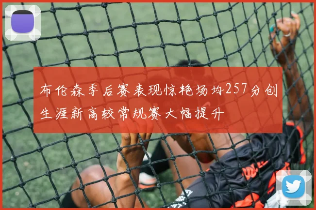 布伦森季后赛表现惊艳场均257分创生涯新高较常规赛大幅提升