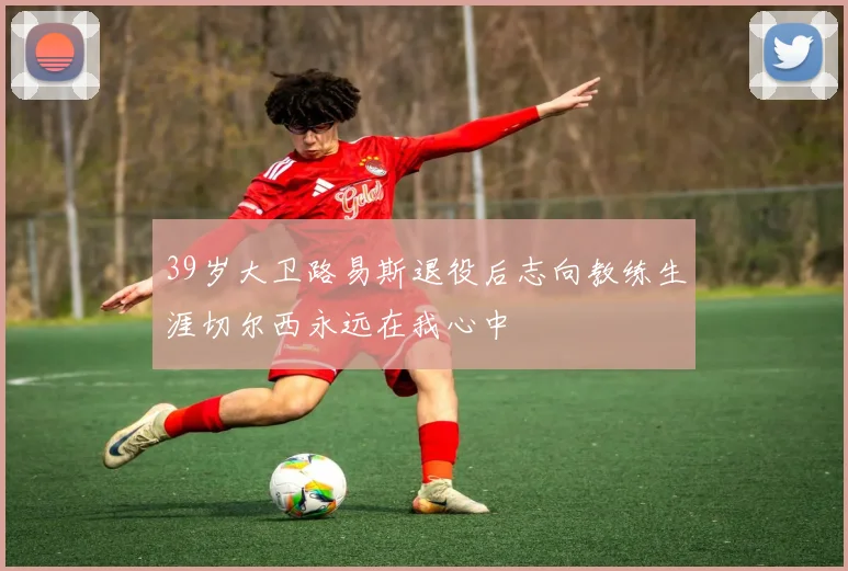39岁大卫路易斯退役后志向教练生涯切尔西永远在我心中