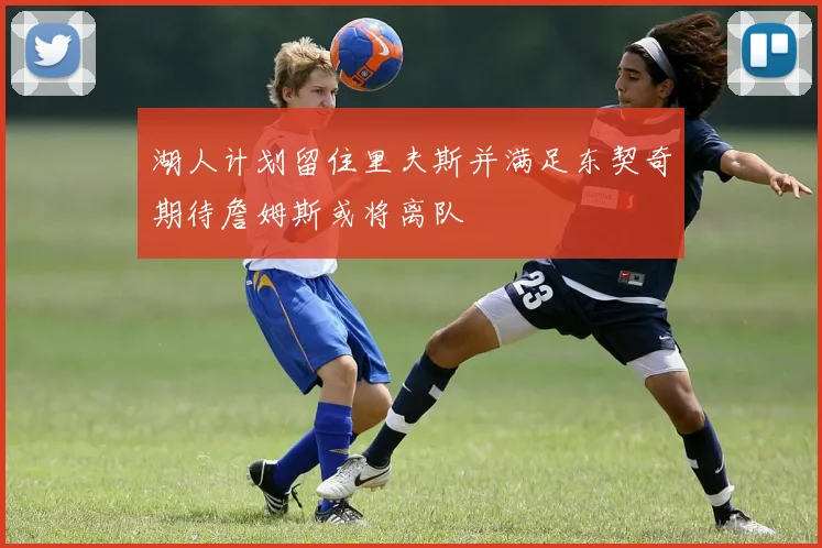 湖人计划留住里夫斯并满足东契奇期待詹姆斯或将离队