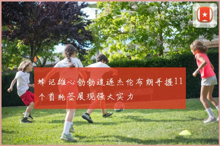 蜂记雄心勃勃追逐杰伦布朗手握11个首轮签展现强大实力
