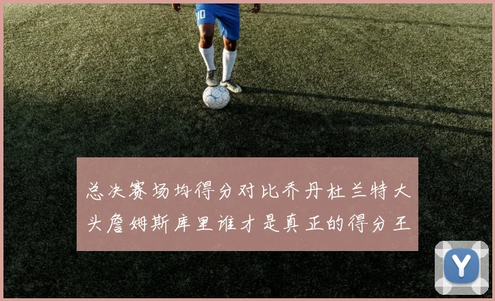 总决赛场均得分对比乔丹杜兰特大头詹姆斯库里谁才是真正的得分王