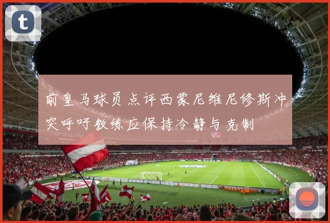 前皇马球员点评西蒙尼维尼修斯冲突呼吁教练应保持冷静与克制