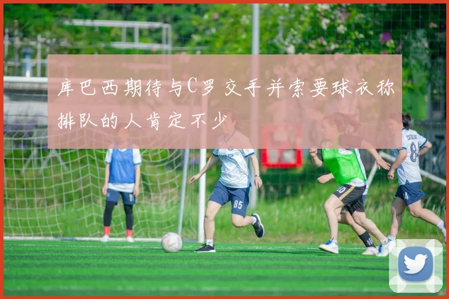 库巴西期待与C罗交手并索要球衣称排队的人肯定不少
