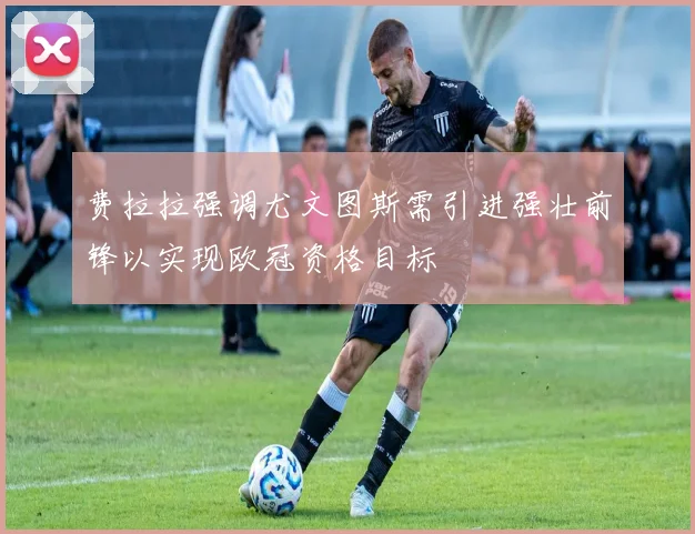 费拉拉强调尤文图斯需引进强壮前锋以实现欧冠资格目标