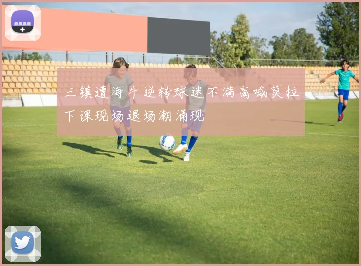三镇遭海牛逆转球迷不满高喊莫拉下课现场退场潮涌现
