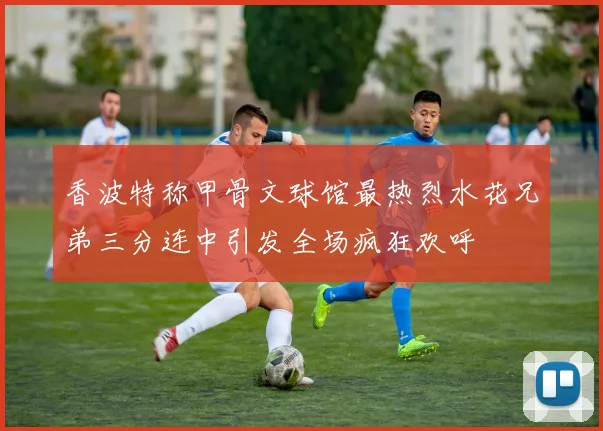 香波特称甲骨文球馆最热烈水花兄弟三分连中引发全场疯狂欢呼