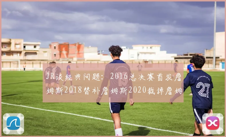 JR谈经典问题：2016总决赛首发詹姆斯2018替补詹姆斯2020裁掉詹姆斯的背后故事