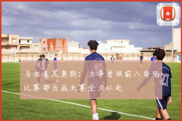 马尔基尼奥斯：力争晋级前八每场比赛都当成决赛全力以赴