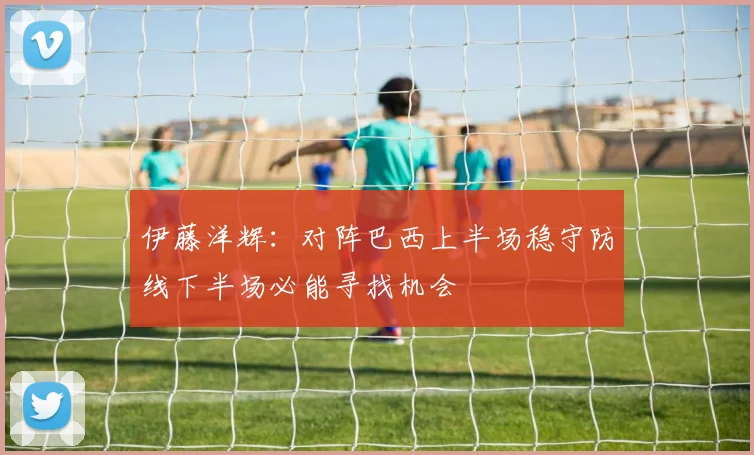 伊藤洋辉：对阵巴西上半场稳守防线下半场必能寻找机会