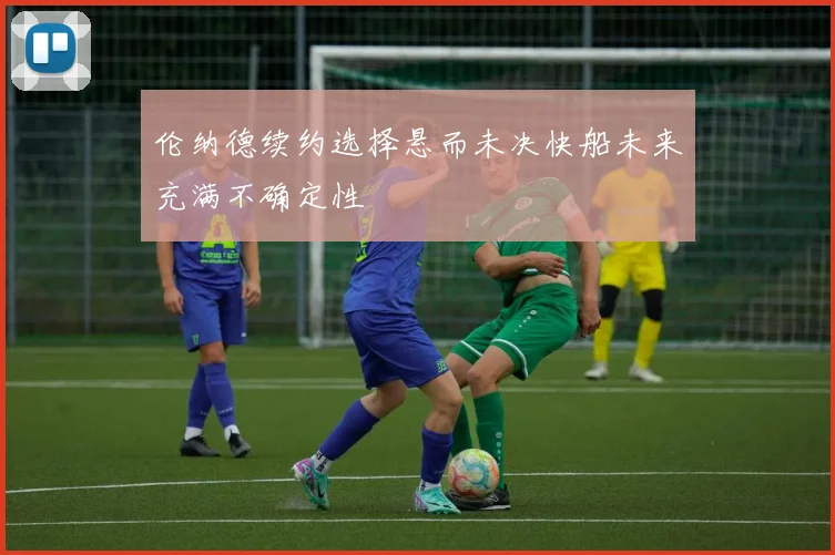 伦纳德续约选择悬而未决快船未来充满不确定性