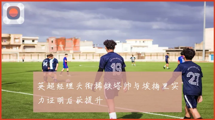 英超经理头衔稀缺塔帅与埃梅里实力证明后获提升