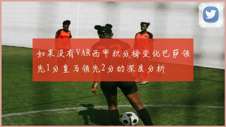 如果没有VAR西甲积分榜变化巴萨领先1分皇马领先2分的深度分析