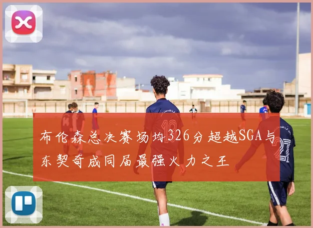 布伦森总决赛场均326分超越SGA与东契奇成同届最强火力之王