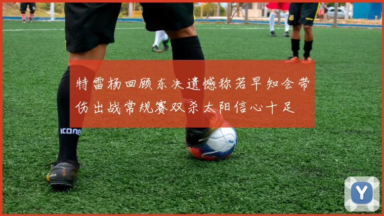 特雷杨回顾东决遗憾称若早知会带伤出战常规赛双杀太阳信心十足