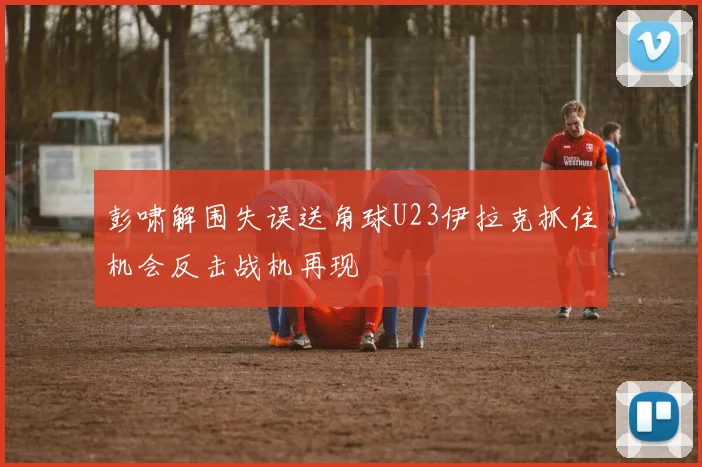 彭啸解围失误送角球U23伊拉克抓住机会反击战机再现