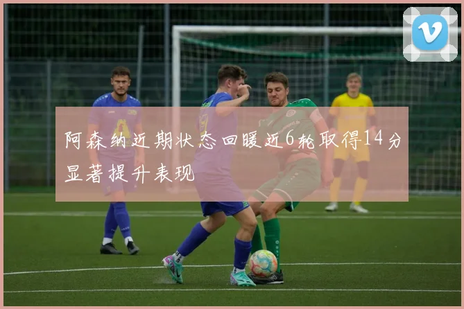 阿森纳近期状态回暖近6轮取得14分显著提升表现