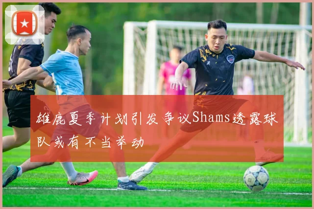 雄鹿夏季计划引发争议Shams透露球队或有不当举动