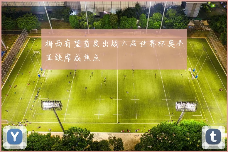 梅西有望首度出战六届世界杯奥乔亚缺席成焦点